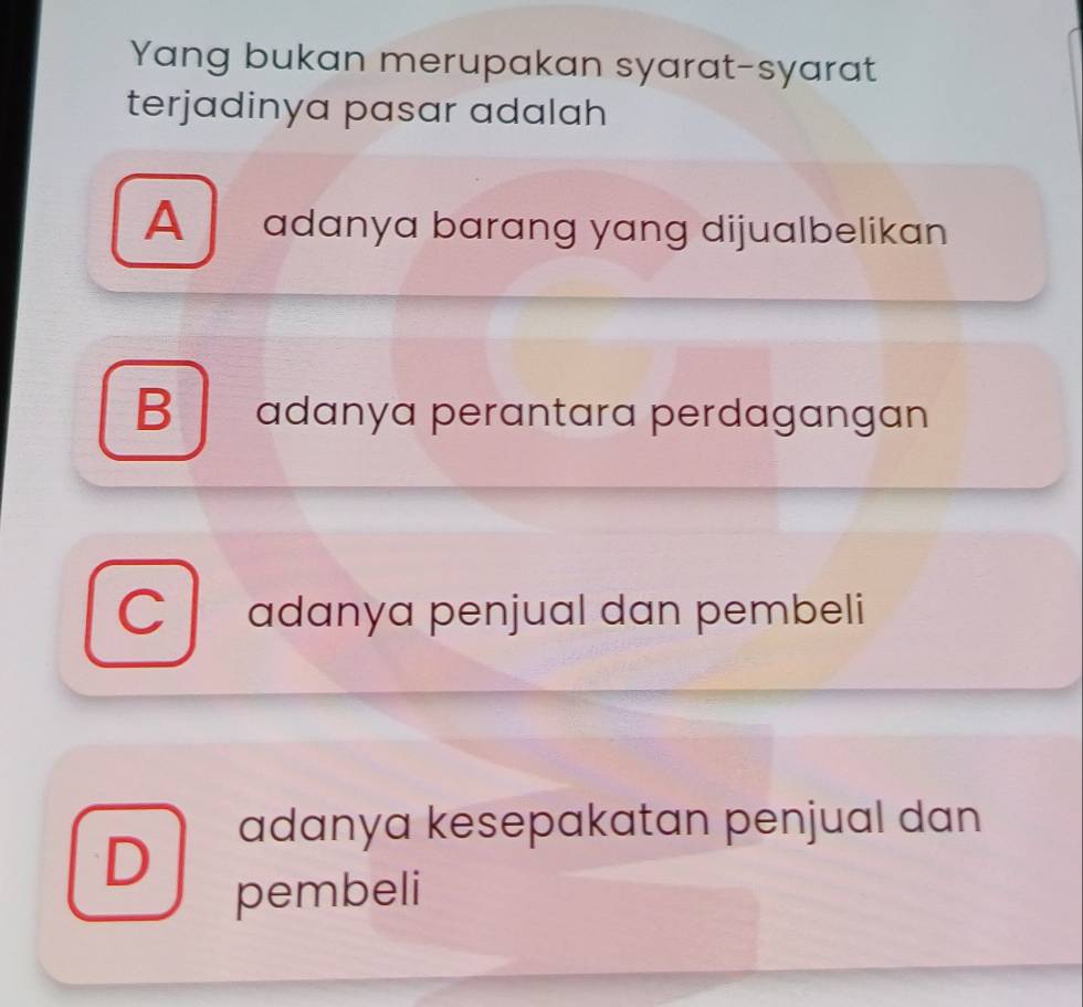 Yang bukan merupakan syarat-syarat
terjadinya pasar adalah
A adanya barɑng yang dijualbelikan
B adanya perantara perdagangan
C adanya penjual dan pembeli
adanya kesepakatan penjual dan
D
pembeli