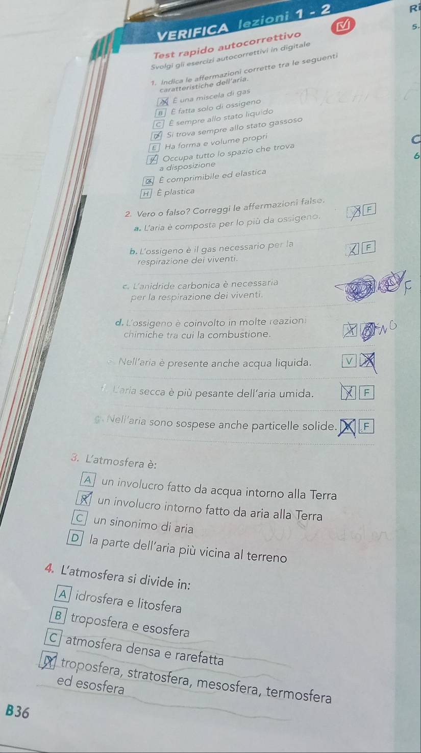 VERIFICA lezioni 1 - 2
Ri
Test rapido autocorrettivo
Svolgi gli esercizi autocorrettivi in digitale 5.
1. Indica le affermazioni corrette tra le seguenti
caratteristiche dell'aria.
É É una miscela di gas
[B] É fatta solo di ossigeno
É sempre allo stato liquido
Si trova sempre allo stato gassoso
EHa forma e volume propri
C
Occupa tutto lo spazio che trova
6
a disposizione
É comprimibile ed elastica
H É plastica
2. Vero o falso? Correggi le affermazioni false.
a. L'aria è composta per lo più da ossigeno.
b. L'ossigeno è il gas necessario per la
respirazione dei viventi.
Lanidride carbonica è necessaria
per la respirazione dei viventi.
d. L'ossigeno è coinvolto in molte reazioni
chimiche tra cui la combustione.
Nell’aria è presente anche acqua liquida. V
Laria secca è più pesante dell'aria umida. F
gNeli'aria sono sospese anche particelle solide. F
3. L'atmosfera è:
A un involucro fatto da acqua intorno alla Terra
un involucro intorno fatto da aria alla Terra
C un sinonimo di aria
D] la parte dell'aria più vicina al terreno
4. L'atmosfera si divide in:
Aidrosfera e litosfera
B ] troposfera e esosfera
C atmosfera densa e rarefatta
M troposfera, stratosfera, mesosfera, termosfera
ed esosfera
B36