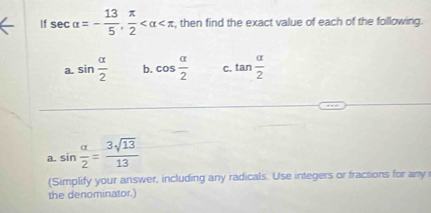 If sec alpha =- 13/5 ,  π /2  , then find the exact value of each of the following. 
a. sin  alpha /2  b. cos  alpha /2  C. tan  alpha /2 
a. sin  alpha /2 = 3sqrt(13)/13 
(Simplify your answer, including any radicals. Use integers or fractions for any 
the denominator.)