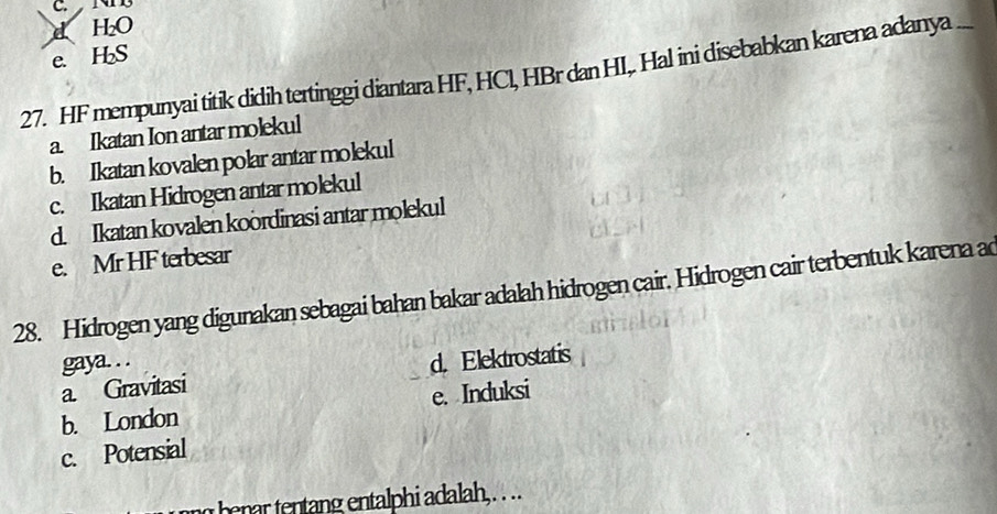 C. NNB
d H₂O
e. H₂S
27. HF mempunyai titik didih tertinggi diantara HF, HCl, HBr dan HI,. Hal ini disebabkan karena adanya
a. Ikatan Ion antar molekul
b. Ikatan kovalen polar antar molekul
c. Ikatan Hidrogen antar molekul
d. Ikatan kovalen koordinasi antar molekul
e. Mr HF terbesar
28. Hidrogen yang digunakan sebagai bahan bakar adalah hidrogen cair. Hidrogen cair terbentuk karena a
gaya. . .
a Gravitasi d. Elektrostatis
b. London e. Induksi
c. Potensial
benar tentang entalphi adalah, . . ..