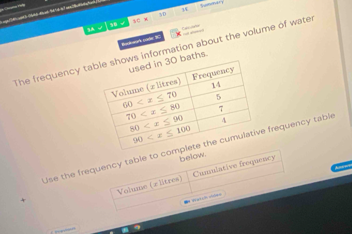 die Chisme Help
3 D Summary
3E
tage/24fcad43-064d-4bad-941d-b7aee28c46da/task/3/
3C*
3B
3A
not allowed
Bookwork code: 3C Calculator
The frequency ta information about the volume of water
aths.
Use the frequency table to co frequency table
below.
Answe
Volume (x litres) Cumulative frequency
+
=* Watch video
Previous