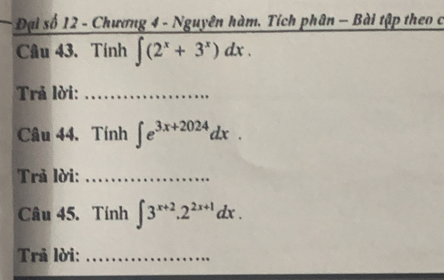 Đại số 12 - Chương 4 - Nguyên hàm, Tích phân - Bài tập theo c
Câu 43. Tính ∈t (2^x+3^x)dx. 
Trả lời:_
Câu 44. Tính ∈t e^(3x+2024)dx. 
Trả lời:_
Câu 45. Tính ∈t 3^(x+2).2^(2x+1)dx. 
Trả lời:_