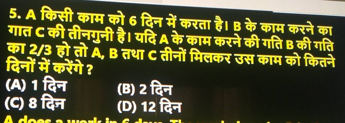 A किसी काम को 6 दिन में करता है। B के काम करने का
गात C की तीनगुनी है। यदि A के काम करने की गति B की गति
का 2/3 हो तो A, B तथा C तीनों मिलकर उस काम को कितने
दिनों में करेंगे ?
(A) 1 दिन
(B) 2 दिन
(C) 8 दिन
(D) 12 दिन