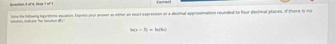 of 6, Step 1 of 1 Correct 
Solve the following logarithmic equation. Express your answer as either an exact expression or a decimal approximation rounded to four decimal places. If there is no 
solution, indicate "No Solution (Ø)."
ln (x-5)=ln (8x)