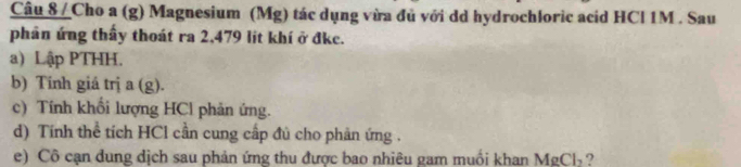 Cho a (g) Magnesium (Mg) tác dụng vừa đủ với dd hydrochloric acid HCl 1M. Sau 
phân ứng thấy thoát ra 2,479 lit khí ở đke. 
a) Lập PTHH. 
b) Tinh giá trị a (g). 
c) Tính khổi lượng HCl phản ứng. 
d) Tính thể tích HCl cần cung cấp đủ cho phản ứng . 
e) Cô cạn dung dịch sau phản ứng thu được bao nhiêu gam muối khan MgCl_2 ?