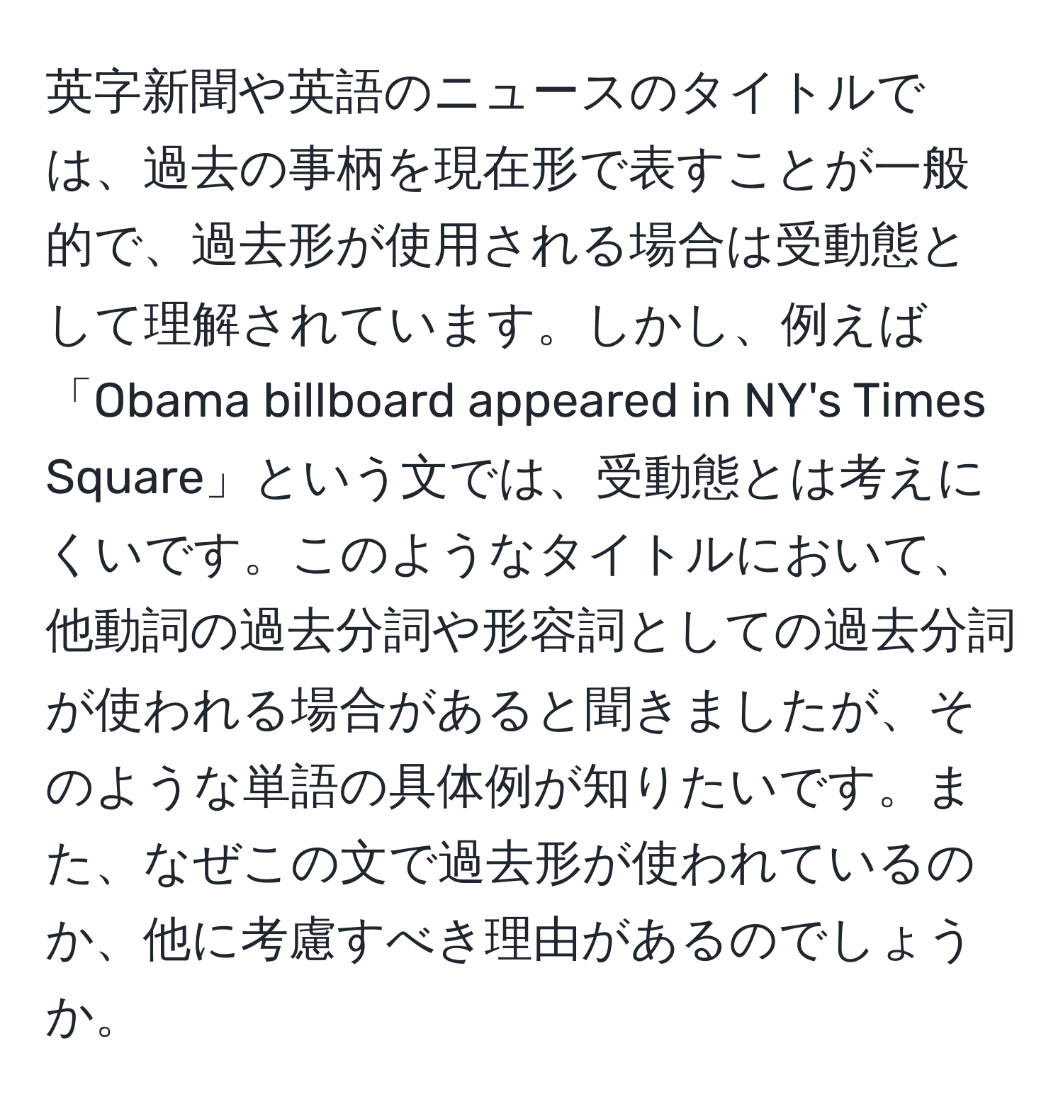 英字新聞や英語のニュースのタイトルでは、過去の事柄を現在形で表すことが一般的で、過去形が使用される場合は受動態として理解されています。しかし、例えば「Obama billboard appeared in NY's Times Square」という文では、受動態とは考えにくいです。このようなタイトルにおいて、他動詞の過去分詞や形容詞としての過去分詞が使われる場合があると聞きましたが、そのような単語の具体例が知りたいです。また、なぜこの文で過去形が使われているのか、他に考慮すべき理由があるのでしょうか。