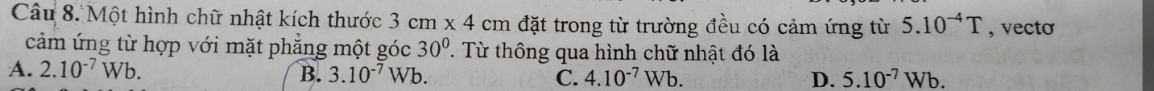 Một hình chữ nhật kích thước 3cm* 4cm đặt trong từ trường đều có cảm ứng từ 5.10^(-4)T , vecto
cảm ứng từ hợp với mặt phẳng một góc 30° P. Từ thông qua hình chữ nhật đó là
A. 2.10^(-7)Wb. B. 3.10^(-7)Wb C. 4.10^(-7)Wb. D. 5.10^(-7)Wb.