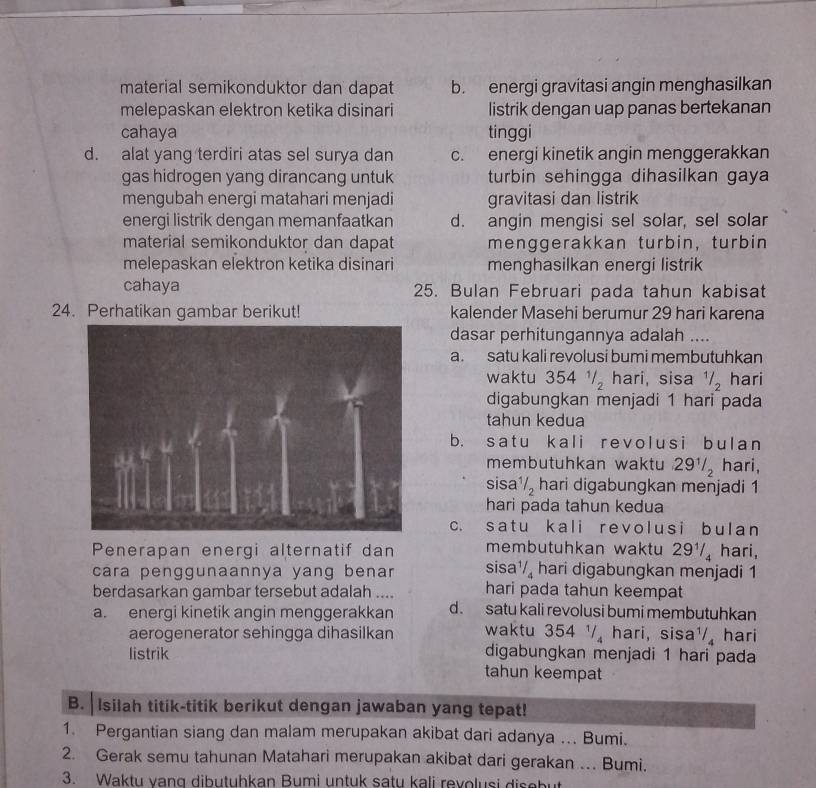 material semikonduktor dan dapat b. energi gravitasi angin menghasilkan
melepaskan elektron ketika disinari listrik dengan uap panas bertekanan
cahaya tinggi
d. alat yang terdiri atas sel surya dan c. energi kinetik angin menggerakkan
gas hidrogen yang dirancang untuk turbin sehingga dihasilkan gaya
mengubah energi matahari menjadi gravitasi dan listrik
energi listrik dengan memanfaatkan d. angin mengisi sel solar, sel solar
material semikonduktor dan dapat menggerakkan turbin, turbin
melepaskan elektron ketika disinari menghasilkan energi listrik
cahaya 25. Bulan Februari pada tahun kabisat
24. Perhatikan gambar berikut! kalender Masehi berumur 29 hari karena
dasar perhitungannya adalah ....
a. satu kali revolusi bumi membutuhkan
waktu 354 41/2 hari, sisa^1/_2 hari
digabungkan menjadi 1 hari pada
tahun kedua
b. satu kali revolusi bulan
membutuhkan waktu . 29^1/_2 hari,
sisa 1/2 hari digabungkan menjadi 1
hari pada tahun kedua
c. satu kali revolusi bulan
Penerapan energi alternatif dan membutuhkan waktu 29½/ hari,
cara penggunaannya yang benar sisa^1 hari digabungkan menjadi 1
berdasarkan gambar tersebut adalah .... hari pada tahun keempat
a. energi kinetik angin menggerakkan d. satu kali revolusi bumi membutuhkan
aerogenerator sehingga dihasilkan waktu 354 1 hari, sisa ^1/_4 hari
digabungkan menjadi 1 hari pada
listrik tahun keempat
B. Isilah titik-titik berikut dengan jawaban yang tepat!
1. Pergantian siang dan malam merupakan akibat dari adanya ... Bumi.
2. Gerak semu tahunan Matahari merupakan akibat dari gerakan . Bumi.
3. Waktu vang dibutuhkan Bumi untuk satu kali revolusi disebut