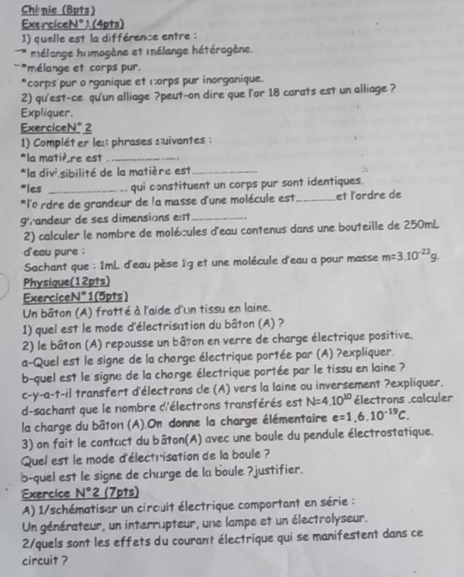 Chinie (Bpts)
ExerciceN° 1 (4pts)
1) quelle est la différence entre :
* * mélange homogène et mélange hétérogène.
*mélange et corps pur.
*corps pur o rganique et corps pur inorganique.
2) qu'est-ce qu'un alliage ?peut-on dire que l'or 18 carats est un alliage ?
Expliquer.
ExerciceN° 2
1) Compléter les phrases suivantes ;
*la matiè re est_
*la divi sibilité de la matière est_
*les _qui constituent un corps pur sont identiques.
*l'o rdre de grandeur de la masse d'une molécule est _et l'ordre de
g'randeur de ses dimensions est_
2) calculer le nombre de molécules d'eau contenus dans une bouteille de 250mL
d'eau pure :
Sachant que : 1mL d'eau pèse ï'g et une molécule d'eau a pour masse m=3.10^(-23)g.
Physique(12pts)
ExerciceN° 1(5pts)
Un bâton (A) frotté à l'aide d'un tissu en laine.
1) quel est le mode d'électrisation du bâton (A) ?
2) le bâton (A) repousse un bâton en verre de charge électrique positive.
a-Quel est le signe de la chorge électrique portée par (A) ?expliquer.
b-quel est le signe de la chorge électrique portée par le tissu en laine ?
c-y-a-t-il transfert d'électrons cle (A) vers la laine ou inversement ?expliquer.
d-sachant que le nombre d'électrons transférés est N=4.10^(10) électrons .calculer
la charge du bâton (A).On donne la charge élémentaire e=1,6.10^(-19)C.
3) on fait le contcct du bâton(A) avec une boule du pendule électrostatique.
Quel est le mode d'électrisation de la boule ?
b-quel est le signe de charge de la boule ?justifier.
'Exercice N°2 (7pts)
A) 1/schématiser un circuit électrique comportant en série :
Un générateur, un interrupteur, une lampe et un électrolyseur.
2/quels sont les effets du courant électrique qui se manifestent dans ce
circuit ?