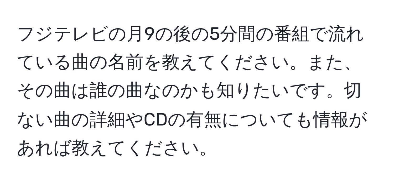 フジテレビの月9の後の5分間の番組で流れている曲の名前を教えてください。また、その曲は誰の曲なのかも知りたいです。切ない曲の詳細やCDの有無についても情報があれば教えてください。