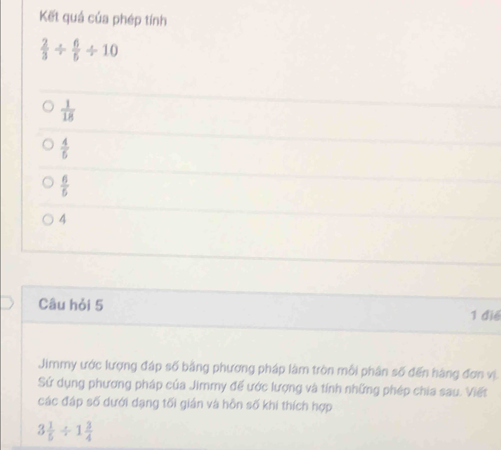 Kết quá của phép tính
 2/3 /  6/5 / 10
 1/18 
 4/5 
 6/5 
4
Câu hỏi 5 1 điể
Jimmy ước lượng đáp số bằng phương pháp làm tròn mỗi phân số đến hàng đơn vị
Sứ dụng phương pháp của Jimmy để ước lượng và tính những phép chia sau. Viết
các đáp số dưới dạng tối gián và hôn số khi thích hợp
3 1/5 / 1 3/4 