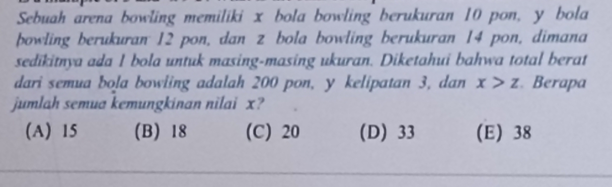 Sebuah arena bowling memiliki x bola bowling berukuran 10 pon, y bola
bowling berukuran 12 pon, dan z bola bowling berukuran 14 pon, dimana
sedikitnya ada 1 bola untuk masing-masing ukuran. Diketahui bahwa total berat
dari semua bola bowling adalah 200 pon, y kelipatan 3, dan x>z Berapa
jumlah semua kemungkinan nilai x?
(A) 15 (B) 18 (C) 20 (D) 33 (E) 38