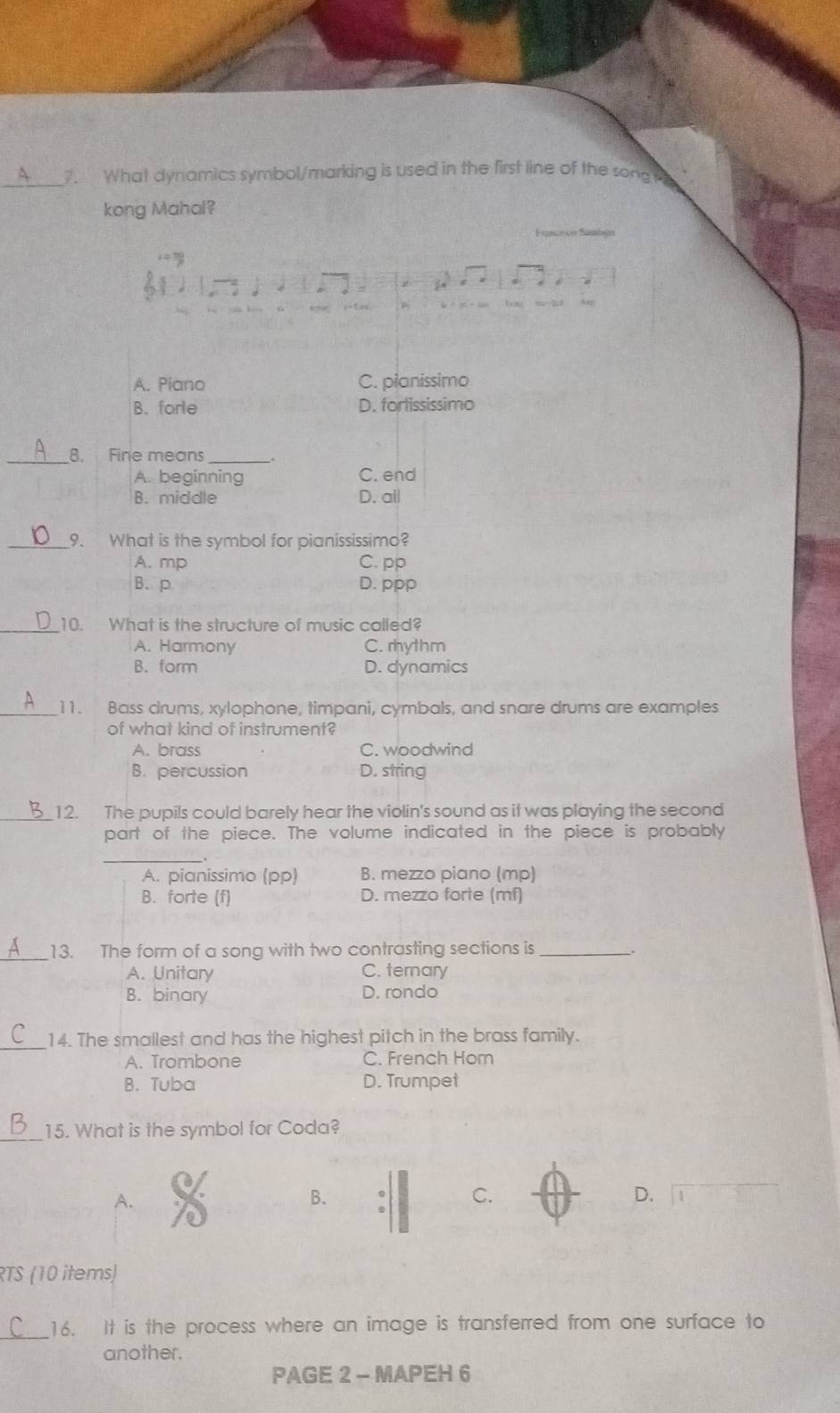 What dynamics symbol/marking is used in the first line of the song 
kong Mahal?
A. Piano C. pianissimo
B. forle D. forlississimo
_8. Fine means_
A. beginning C. end
B. middle D. all
_9. What is the symbol for pianississimo?
A. mp C. pp
B.p D. ppp
_10. What is the structure of music called?
A. Harmony C. rhythm
B. form D. dynamics
_11. Bass drums, xylophone, timpani, cymbals, and snare drums are examples
of what kind of instrument?
A. brass C. woodwind
B. percussion D. string
_12. The pupils could barely hear the violin's sound as it was playing the second
part of the piece. The volume indicated in the piece is probably
_
A. pianissimo (pp) B. mezzo piano (mp)
B. forte (f) D. mezzo forte (mf)
_13. The form of a song with two contrasting sections is_
A. Unitary C. ternary
B. binary D. rondo
_
14. The smallest and has the highest pitch in the brass family.
A. Trombone C. French Hom
B. Tuba D. Trumpet
_15. What is the symbol for Coda?
A.
B.
C.
D.
RTS (10 items)
_16. It is the process where an image is transferred from one surface to
another.
PAGE 2 - MAPEH 6