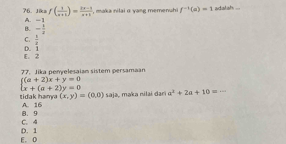 Jika f( 1/x+1 )= (2x-1)/x+1  , maka nilai a yang memenuhi f^(-1)(a)=1 adalah ...
A. -1
B. - 1/2 
C.  1/2 
D. 1
E. 2
77. Jika penyelesaian sistem persamaan
beginarrayl (a+2)x+y=0 x+(a+2)y=0endarray.
tidak hanya (x,y)=(0,0) saja, maka nilai dari a^2+2a+10=·s _
A. 16
B. 9
C. 4
D. 1
E. 0