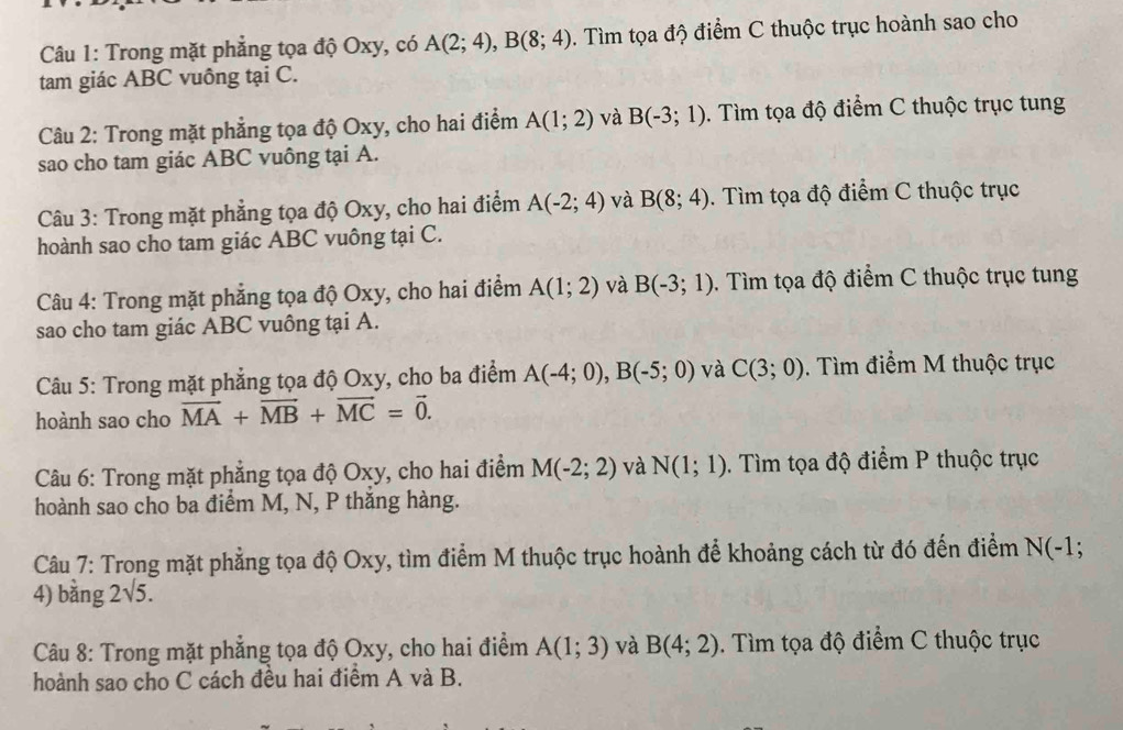 Trong mặt phẳng tọa độ Oxy, có A(2;4),B(8;4). Tìm tọa độ điểm C thuộc trục hoành sao cho
tam giác ABC vuông tại C.
Câu 2: Trong mặt phẳng tọa độ Oxy, cho hai điểm A(1;2) và B(-3;1). Tìm tọa độ điểm C thuộc trục tung
sao cho tam giác ABC vuông tại A.
Câu 3: Trong mặt phẳng tọa độ Oxy, cho hai điểm A(-2;4) và B(8;4).  Tìm tọa độ điểm C thuộc trục
hoành sao cho tam giác ABC vuông tại C.
Câu 4: Trong mặt phẳng tọa độ Oxy, cho hai điểm A(1;2) và B(-3;1). Tìm tọa độ điểm C thuộc trục tung
sao cho tam giác ABC vuông tại A.
Câu 5: Trong mặt phẳng tọa độ Oxy, cho ba điểm A(-4;0),B(-5;0) và C(3;0). Tìm điểm M thuộc trục
hoành sao cho vector MA+vector MB+vector MC=vector 0.
Câu 6: Trong mặt phẳng tọa độ Oxy, cho hai điểm M(-2;2) và N(1;1). Tìm tọa độ điểm P thuộc trục
hoành sao cho ba điểm M, N, P thắng hàng.
Câu 7: Trong mặt phẳng tọa độ Oxy, tìm điểm M thuộc trục hoành để khoảng cách từ đó đến điểm N(-1
4) bằng 2sqrt(5).
Câu 8: Trong mặt phẳng tọa độ Oxy, cho hai điểm A(1;3) và B(4;2) 0. Tìm tọa độ điểm C thuộc trục
hoành sao cho C cách đều hai điểm A và B.