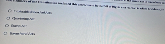 bu af the owner, nor in time of war, but
Framers of the Constitution included this amendment in the Bill of Rights as a reaction to which British an (s) ?
Intolerable (Coercive) Acts
Quartering Act
Stamp Act
Townshend Acts