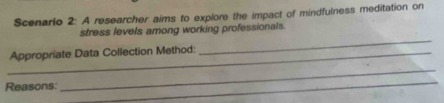 Scenario 2: A researcher aims to explore the impact of mindfulness meditation on 
_ 
stress levels among working professionals. 
_Appropriate Data Collection Method: 
Reasons: 
_ 
_