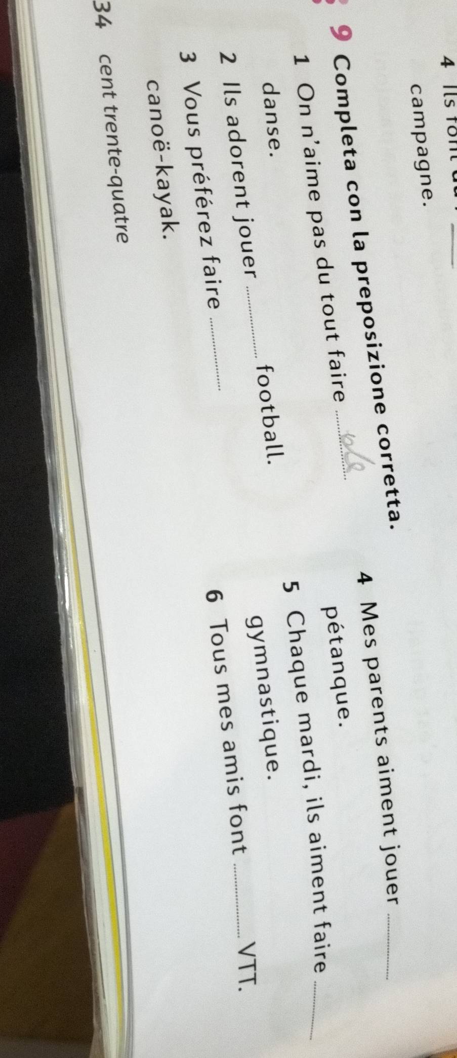 Ils fon c 
_ 
campagne.
4 Mes parents aiment jouer_ 
9 Completa con la preposizione corretta. 
1 On n'aime pas du tout faire 
pétanque. 
5 Chaque mardi, ils aiment faire_ 
danse. 
gymnastique. 
2 Ils adorent jouer _football. 
6 Tous mes amis font_ 
VTT. 
3 Vous préférez faire 
_ 
canoë-kayak. 
34 cent trente-quatre