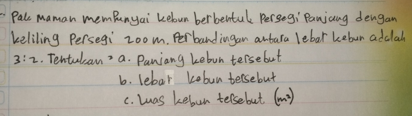 Pal maman memPunyai Leloun berbentul Perseg: Panjang dengan
keliling Persegi zoom. Perbandingan antura lebar kebun addlah
3:2. Tentulcan a. Paniang kebon tersebut
b. lebar kebun tersebut
c. Las kebon telsebut (m^2)