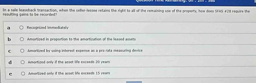 In a sale leaseback transaction, when the seller-lessee retains the right to all of the remaining use of the property, how does SFAS # 28 require the
resulting gains to be recorded?
a Recognized immediately
b Amortized in proportion to the amortization of the leased assets
C Amortized by using interest expense as a pro rata measuring device
d Amortized only if the asset life exceeds 20 years
e Amortized only if the asset life exceeds 15 years