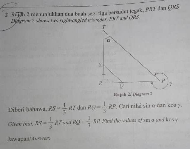 Rajah 2 menunjukkan dua buah segi tiga bersudut tegak, PRT dan QRS. 
Diagram 2 shows two right-angled triangles, PRT and QRS. 
Rajah 2/ Diagram 2 
Diberi bahawa, RS= 1/3 RT dan RQ= 1/3 RP. Cari nilai sin α dan kos y. 
Given that, RS= 1/3 RT and RQ= 1/3 RP. Find the values of sin a and kos y. 
Jawapan/Answer: