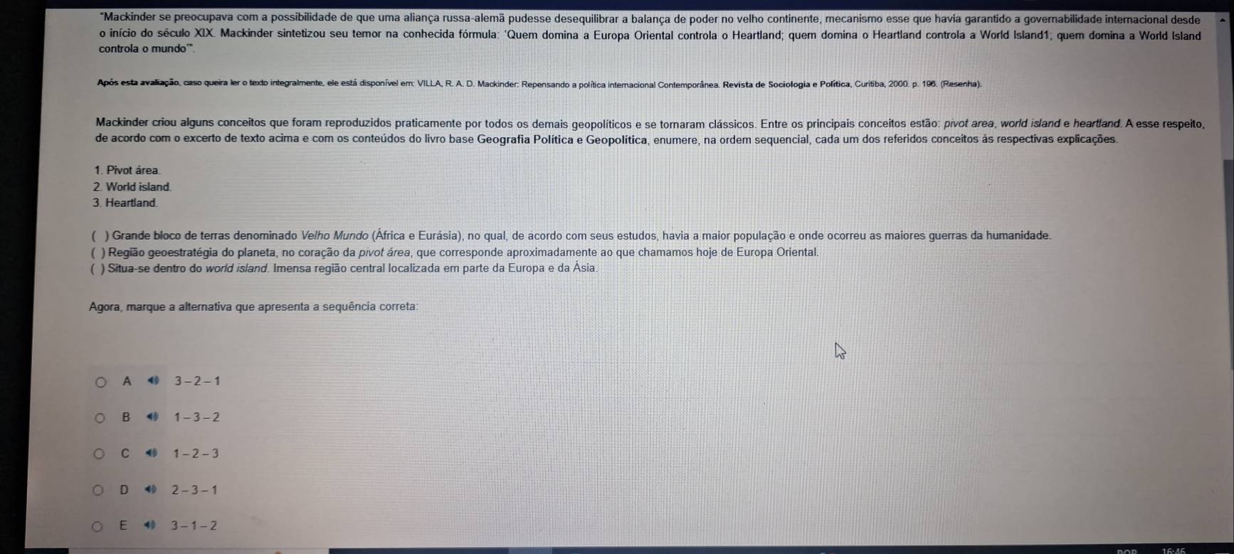 "Mackinder se preocupava com a possibilidade de que uma aliança russa-alemã pudesse desequilibrar a balança de poder no velho continente, mecanismo esse que havia garantido a governabilidade internacional desde
o início do século XIX. Mackinder sintetizou seu temor na conhecida fórmula: 'Quem domina a Europa Oriental controla o Heartland; quem domina o Heartland controla a World Island1; quem domina a World Island
controla o mundo'".
Após esta avaliação, caso queira ler o texto integralmente, ele está disponível em: VILLA, R. A. D. Mackinder: Repensando a política internacional Contemporânea. Revista de Sociologia e Política, Curitiba, 2000. p. 196. (Resenha).
Mackinder criou alguns conceitos que foram reproduzidos praticamente por todos os demais geopolíticos e se tornaram clássicos. Entre os principais conceitos estão: pivot area, world island e heartland. A esse respeito,
de acordo com o excerto de texto acima e com os conteúdos do livro base Geografia Política e Geopolítica, enumere, na ordem sequencial, cada um dos referidos conceitos às respectivas explicações.
1. Pivot área.
2. World island.
3. Heartland.
( ) Grande bloco de terras denominado Velho Mundo (África e Eurásia), no qual, de acordo com seus estudos, havia a maior população e onde ocorreu as maiores guerras da humanidade.
( ) Região geoestratégia do planeta, no coração da pivot área, que corresponde aproximadamente ao que chamamos hoje de Europa Oriental.
) Situa-se dentro do world island. Imensa região central localizada em parte da Europa e da Ásia
Agora, marque a alternativa que apresenta a sequência correta:
A ⑩ 3-2-1
B 1 1-3-2
C ⑩ 1-2-3
D ⑩ 2 - 3 - 1
E  3 - 1- 2