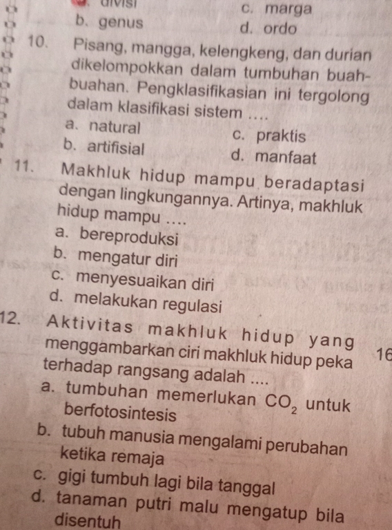 c. marga
b. genus d. ordo
10. Pisang, mangga, kelengkeng, dan durian
dikelompokkan dalam tumbuhan buah-
buahan. Pengklasifikasian ini tergolong
dalam klasifikasi sistem ....
a、natural c. praktis
b. artifisial d. manfaat
11. Makhluk hidup mampu beradaptasi
dengan lingkungannya. Artinya, makhluk
hidup mampu ....
a. bereproduksi
b. mengatur diri
c. menyesuaikan diri
d. melakukan regulasi
12. Aktivitas makhluk hidup yang
menggambarkan ciri makhluk hidup peka 16
terhadap rangsang adalah ....
a. tumbuhan memerlukan CO_2 untuk
berfotosintesis
b. tubuh manusia mengalami perubahan
ketika remaja
c. gigi tumbuh lagi bila tanggal
d. tanaman putri malu mengatup bila
disentuh