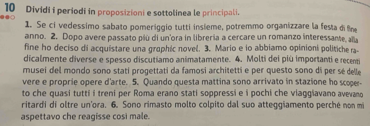 Dividi i periodi in proposizioni e sottolinea le principali. 
1. Se ci vedessimo sabato pomeriggio tutti insieme, potremmo organizzare la festa di fine 
anno. 2. Dopo avere passato più di un’ora in libreria a cercare un romanzo interessante, alla 
fine ho deciso di acquistare una graphic novel. 3. Mario e io abbiamo opinioni politiche ra- 
dicalmente diverse e spesso discutiamo animatamente. 4. Molti dei più importanti e recenti 
musei del mondo sono stati progettati da famosi architetti e per questo sono di per sé delle 
vere e proprie opere d’arte. 5. Quando questa mattina sono arrivato in stazione ho scoper- 
to che quasi tutti i treni per Roma erano stati soppressi e i pochi che viaggiavano avevano 
ritardi di oltre un'ora. 6. Sono rimasto molto colpito dal suo atteggiamento perché non mi 
aspettavo che reagisse così male.