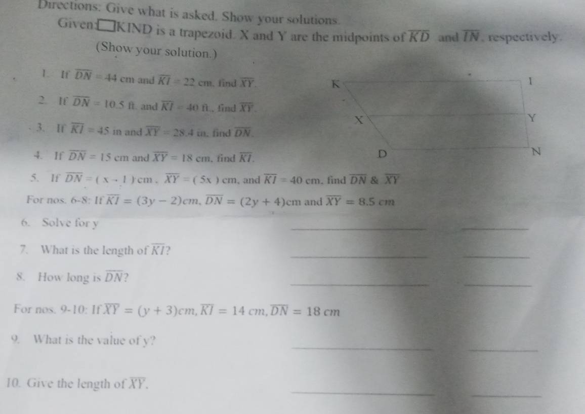 Directions: Give what is asked. Show your solutions. 
Given □ KIND is a trapezoid. X and Y are the midpoints of overline KD and overline IN , respectively . 
(Show your solution.) 
1. If overline DN=44cm and overline KI=22cm.find overline XY. 
2. If overline DN=10.5ft and overline KI=40ft. find overline XY. 
3. If overline KI=45 in and overline XY=28.4in. find overline DN. 
4. If overline DN=15cm and overline XY=18cm. find overline KI. 
5. If overline DN=(x-1)cm. overline XY=(5x)cm , and overline KI=40cm. find overline DN & overline XY
For nos. 6-8: If overline KI=(3y-2)cm, overline DN=(2y+4)cm and overline XY=8.5cm
6. Solve for y
_ 
_ 
__ 
7. What is the length of overline KI ) 
__ 
8. How long is overline DN ? 
For nos, V | overline XY=(y+3)cm, overline KI=14cm, overline DN=18cm
1 
_ 
_ 
9. What is the value of y? 
_ 
_ 
10. Give the length of overline XY.