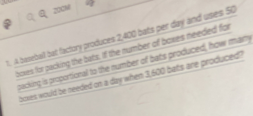 2QGM 
1. A baseball bat factory produces 2,400 bats per day and uses 50
boxes for packing the bats. If the number of boxes needed for 
packing is proportional to the number of bats produced, how many 
boxes would be needed on a day when 3,600 bats are produced?