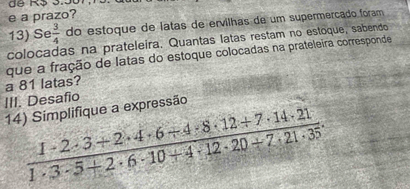 a prazo? 
13) Se  3/4  do estoque de latas de ervilhas de um supermerçado foram 
colocadas na prateleira. Quantas latas restam no estoque, sabendo 
que a fração de latas do estoque colocadas na prateleira corresponde 
a 81 latas? 
III. Desafio 
14) Simplifique a expressão
 (1· 2· 3+2· 4· 6+4· 8· 12+7· 14· 21)/1· 3· 5+2· 6· 10+4· 12· 20+7· 21· 35 .