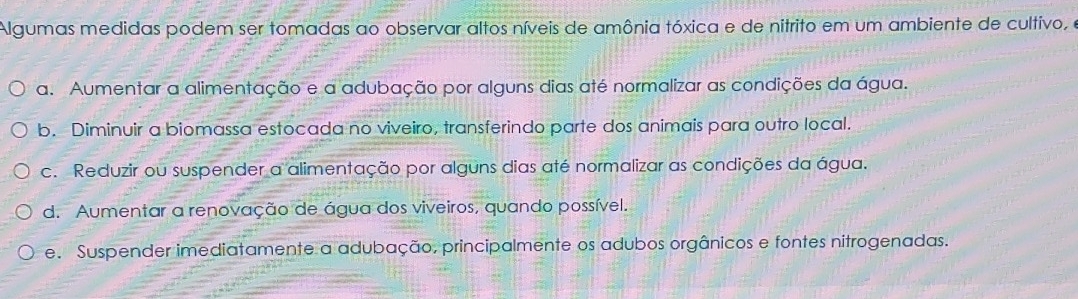 Algumas medidas podem ser tomadas ao observar altos níveis de amônia tóxica e de nitrito em um ambiente de cultivo, o
a. Aumentar a alimentação e a adubação por alguns dias até normalizar as condições da água.
b. Diminuir a biomassa estocada no viveiro, transferindo parte dos animais para outro local.
c. Reduzir ou suspender a alimentação por alguns dias até normalizar as condições da água.
d. Aumentar a renovação de água dos viveiros, quando possível.
e. Suspender imediatamente a adubação, principalmente os adubos orgânicos e fontes nitrogenadas.