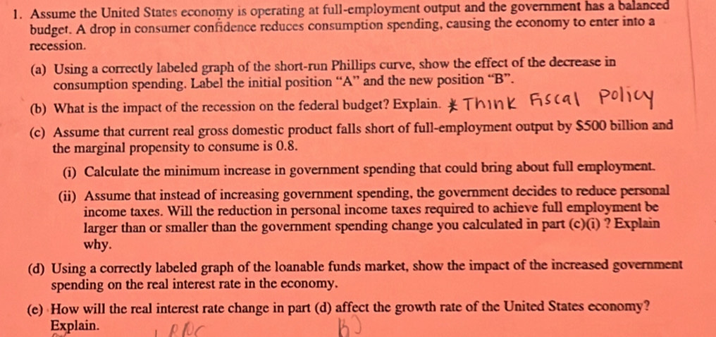 Assume the United States economy is operating at full-employment output and the government has a balanced 
budget. A drop in consumer confidence reduces consumption spending, causing the economy to enter into a 
recession. 
(a) Using a correctly labeled graph of the short-run Phillips curve, show the effect of the decrease in 
consumption spending. Label the initial position “ A ” and the new position “ B ”. 
(b) What is the impact of the recession on the federal budget? Explain. 
(c) Assume that current real gross domestic product falls short of full-employment output by $500 billion and 
the marginal propensity to consume is 0.8. 
(i) Calculate the minimum increase in government spending that could bring about full employment. 
(ii) Assume that instead of increasing government spending, the government decides to reduce personal 
income taxes. Will the reduction in personal income taxes required to achieve full employment be 
larger than or smaller than the government spending change you calculated in part (c)(i) ? Explain 
why. 
(d) Using a correctly labeled graph of the loanable funds market, show the impact of the increased government 
spending on the real interest rate in the economy. 
(e) How will the real interest rate change in part (d) affect the growth rate of the United States economy? 
Explain.