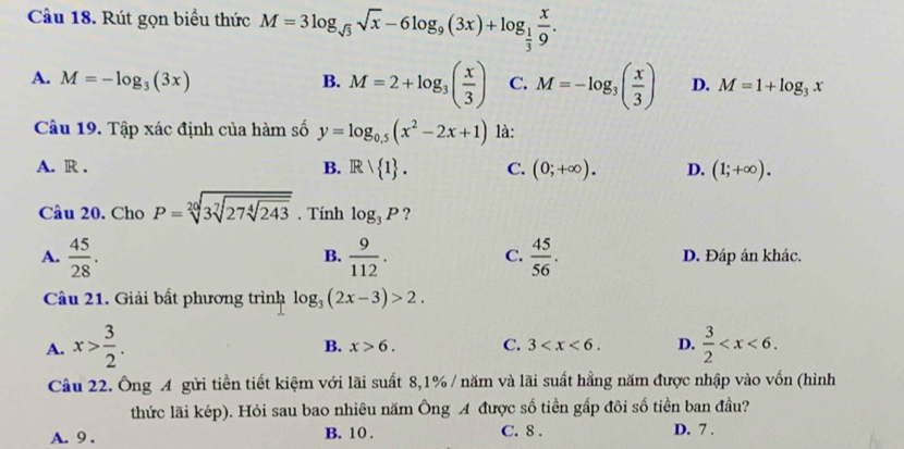 Cầu 18. Rút gọn biểu thức M=3log _sqrt(3)sqrt(x)-6log _9(3x)+log _ 1/3  x/9 .
A. M=-log _3(3x) B. M=2+log _3( x/3 ) C. M=-log _3( x/3 ) D. M=1+log _3x
Cầu 19. Tập xác định của hàm số y=log _0.5(x^2-2x+1) là:
A. R . B. IR/ 1. C. (0;+∈fty ). D. (1;+∈fty ). 
Câu 20. Cho P=sqrt[20](3sqrt [7]27sqrt [4]243) . Tính log _3P ?
B.
C.
A.  45/28 .  9/112 .  45/56 . D. Đáp án khác.
Câu 21. Giải bất phương trình log _3(2x-3)>2.
A. x> 3/2 .  3/2  .
B. x>6. C. 3 . D.
Câu 22. Ông A gửi tiền tiết kiệm với lãi suất 8, 1% / năm và lãi suất hằng năm được nhập vào vốn (hình
thức lãi kép). Hỏi sau bao nhiêu năm Ông A được số tiền gấp đôi số tiền ban đầu?
A. 9. B. 10. C. 8. D. 7.