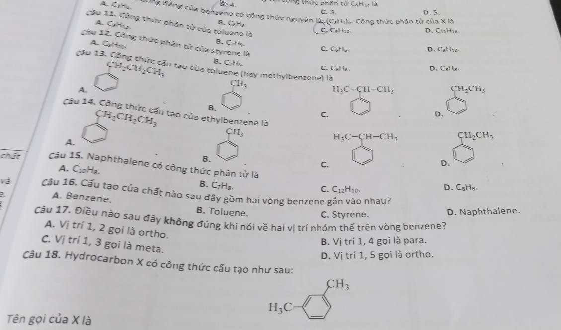 B 4.   o ng thức phân t irCsH lo là
C. 3. D. 5.
A. C₃H. vong đẳng của benzene có công thức nguyên là: (C₃H₄).. Công thức phân tử của * 1a
B. C_6H_5
A. C. C9H₁2. D. C_12H_16-
Câu 1 C_9H_12.
câu 11. Công thức phân tử của toluene là C_6H_6.
B.
A. C_8H_20. C_7H_3.
C.
D. C_8H_10-
ng thức phân tử của styrene là C_6H_6.
Câu 13.
B. C₂H₈.
C.
D. C_8H_8.
CH_2CH_2CH_3 lu tạo của toluene (hay methylbenzene) là
A.
CH_3
CH_2CH_2CH_3 B. H_3C-CH-CH_3
CH_2CH_3
C.
D.
Câu 14. Công thức cấu tạo của ethylbenzene là H_3C-CH-CH_3
CH_3
CH_2CH_3
A.
B.
chất Câu 15. Naphthalene có công thức phân tử là
A. C_10H_8.
C.
D.
B. C_7H_8.
D.
C. C_12H_10. C_8H_8.
và Câu 16. Cấu tạo của chất nào sau đãy gồm hai vòng benzene gắn vào nhau?
A. Benzene.
B. Toluene. D. Naphthalene.
C. Styrene.
Cầu 17. Điều nào sau đây không đúng khi nói về hai vị trí nhóm thế trên vòng benzene?
A. Vị trí 1, 2 gọi là ortho.
B. Vị trí 1, 4 gọi là para.
C. Vị trí 1, 3 gọi là meta.
D. Vị trí 1, 5 gọi là ortho.
Câu 18. Hydrocarbon X có công thức cấu tạo như sau:
CH_3
Tên gọi của X là
H_3C-□°