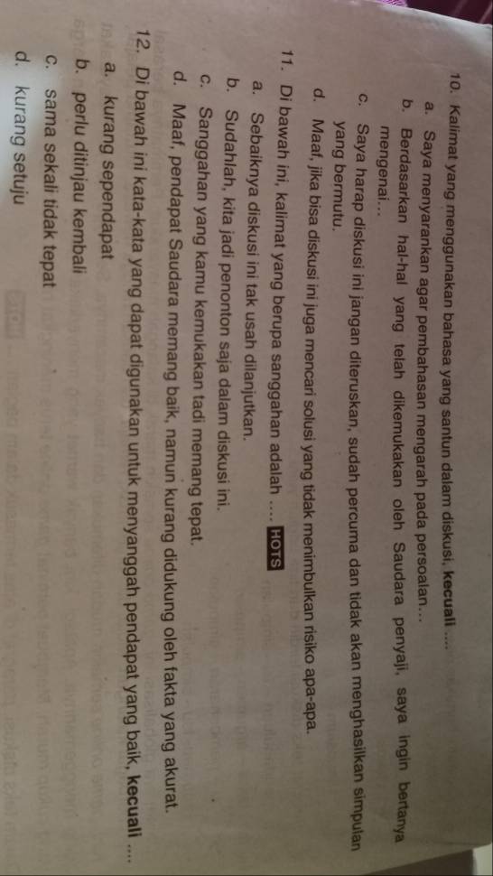 Kalimat yang menggunakan bahasa yang santun dalam diskusi, kecuali ....
a. Saya menyarankan agar pembahasan mengarah pada persoalan...
b. Berdasarkan hal-hal yang telah dikemukakan oleh Saudara penyaji, saya ingin bertanya
mengenai...
c. Saya harap diskusi ini jangan diteruskan, sudah percuma dan tidak akan menghasilkan simpulan
yang bermutu.
d. Maaf, jika bisa diskusi ini juga mencari solusi yang tidak menimbulkan risiko apa-apa.
11. Di bawah ini, kalimat yang berupa sanggahan adalah .... HoTS
a. Sebaiknya diskusi ini tak usah dilanjutkan.
b. Sudahlah, kita jadi penonton saja dalam diskusi ini.
c. Sanggahan yang kamu kemukakan tadi memang tepat.
d. Maaf, pendapat Saudara memang baik, namun kurang didukung oleh fakta yang akurat.
12. Di bawah ini kata-kata yang dapat digunakan untuk menyanggah pendapat yang baik, kecuali ....
a. kurang sependapat
b. perlu ditinjau kembali
c. sama sekali tidak tepat
d. kurang setuju ampl