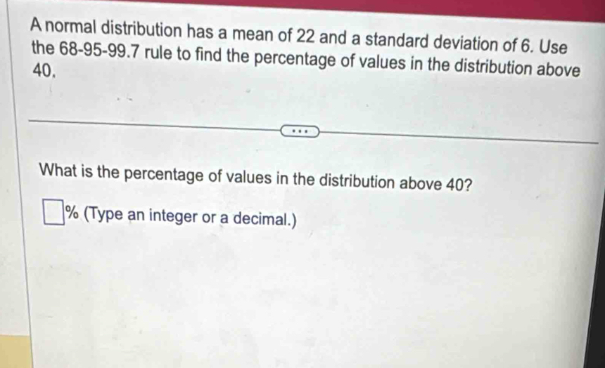 A normal distribution has a mean of 22 and a standard deviation of 6. Use 
the 68-95 - 99.7 rule to find the percentage of values in the distribution above
40. 
What is the percentage of values in the distribution above 40?
% (Type an integer or a decimal.)