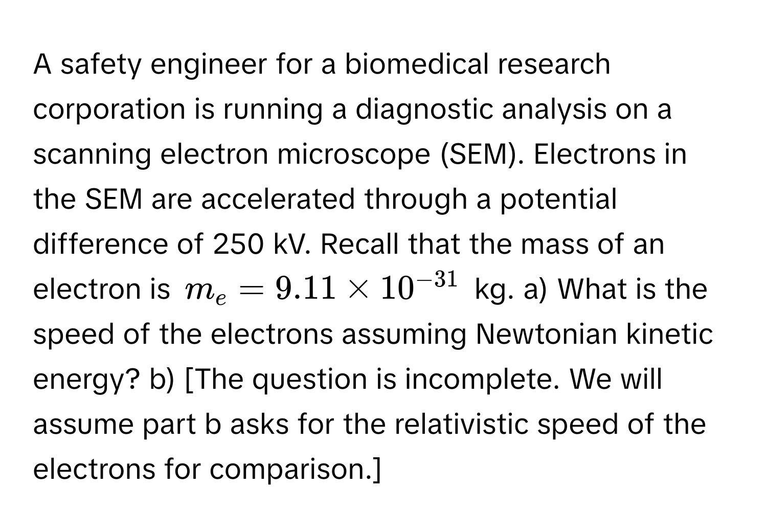 A safety engineer for a biomedical research corporation is running a diagnostic analysis on a scanning electron microscope (SEM). Electrons in the SEM are accelerated through a potential difference of 250 kV. Recall that the mass of an electron is $m_e = 9.11 * 10^(-31)$ kg. a) What is the speed of the electrons assuming Newtonian kinetic energy? b) [The question is incomplete.  We will assume part b asks for the relativistic speed of the electrons for comparison.]