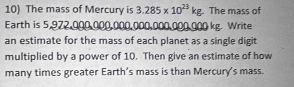 The mass of Mercury is 3.285* 10^(23)kg. The mass of 
Earth is 5,972,000,000,000,000,000,000,000 kg. Write 
an estimate for the mass of each planet as a single digit 
multiplied by a power of 10. Then give an estimate of how 
many times greater Earth’s mass is than Mercury's mass.