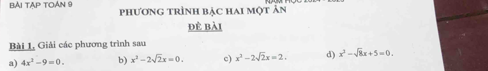 BÀI TAP TOÁN 9 phươnG tRÌnh bặc hai một ản 
đè bài 
Bài 1. Giải các phương trình sau 
a) 4x^2-9=0. 
b) x^2-2sqrt(2)x=0. c) x^2-2sqrt(2)x=2. d) x^2-sqrt(8)x+5=0.