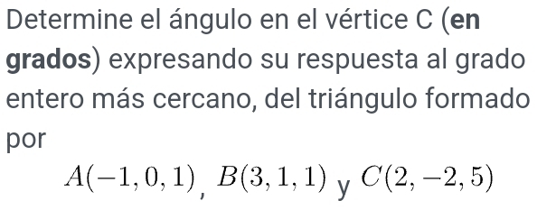 Determine el ángulo en el vértice C (en 
grados) expresando su respuesta al grado 
entero más cercano, del triángulo formado 
por
A(-1,0,1), B(3,1,1) y C(2,-2,5)