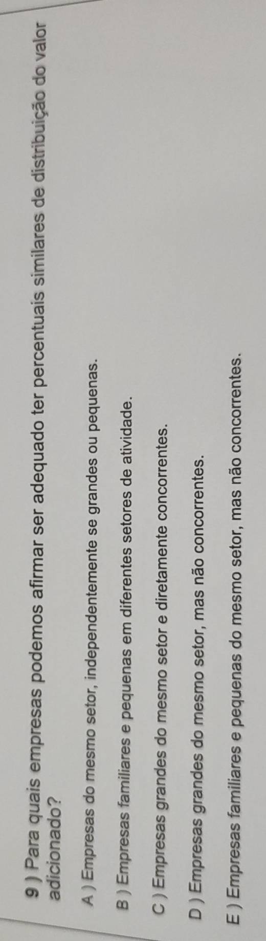 9 ) Para quais empresas podemos afirmar ser adequado ter percentuais similares de distribuição do valor
adicionado?
A ) Empresas do mesmo setor, independentemente se grandes ou pequenas.
B ) Empresas familiares e pequenas em diferentes setores de atividade.
C ) Empresas grandes do mesmo setor e diretamente concorrentes.
D ) Empresas grandes do mesmo setor, mas não concorrentes.
E ) Empresas familiares e pequenas do mesmo setor, mas não concorrentes.