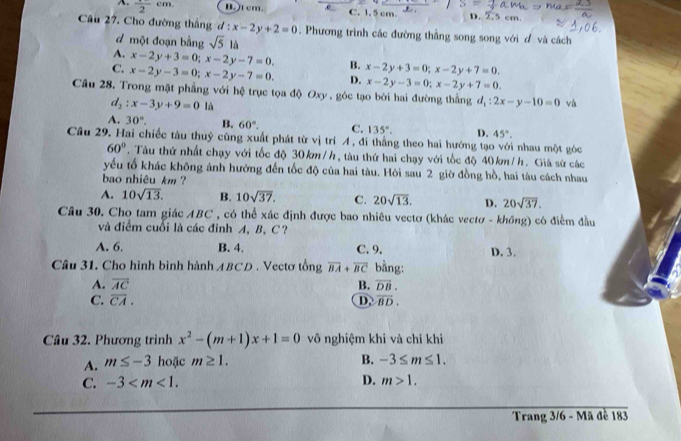 frac 2cm. B.)t cm. C. 1. 5 cm. D. 2, cm.
Câu 27. Cho đường thắng d:x-2y+2=0. Phương trình các đường thằng song song với đ và cách
đ một đoạn bằng sqrt(5)la
A. x-2y+3=0;x-2y-7=0.
C. x-2y-3=0;x-2y-7=0. B. x-2y+3=0;x-2y+7=0.
D. x-2y-3=0;x-2y+7=0.
Câu 28. Trong mặt phẳng với hệ trục tọa độ Oxy , góc tạo bởi hai đường thắng d_1:2x-y-10=0 và
d_2:x-3y+9=0 là
A. 30°. B. 60°. C. 135°. D. 45°.
Câu 29. Hai chiếc tàu thuỷ cũng xuất phát từ vị trí A , đi thẳng theo hai hướng tạo với nhau một góc
60°. Tàu thứ nhất chạy với tốc độ 30 km/h, tàu thứ hai chạy với tốc độ 40 km/h. Giá sử các
yếu tố khác không ảnh hưởng đến tốc độ của hai tàu. Hòi sau 2 giờ đồng hồ, hai tàu cách nhau
bao nhiêu km ?
A. 10sqrt(13). B. 10sqrt(37). C. 20sqrt(13). D. 20sqrt(37).
Câu 30. Cho tam giác ABC , có thể xác định được bao nhiêu vectơ (khác vectơ - không) có điểm đầu
và điểm cuối là các đỉnh A, B, C?
A. 6. B. 4. C. 9. D. 3.
Câu 31. Cho hình bình hành ABCD . Vectơ tổng overline BA+overline BC bằng:
A. overline AC B. vector DB.
C. overline CA. D vector BD.
Câu 32. Phương trình x^2-(m+1)x+1=0 vô nghiệm khi và chỉ khi
B.
A. m≤ -3 hoặc m≥ 1. -3≤ m≤ 1.
C. -3 D. m>1.
Trang 3/6 - Mã đề 183