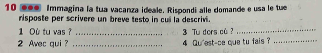 10 ●●• Immagina la tua vacanza ideale. Rispondi alle domande e usa le tue 
risposte per scrivere un breve testo in cui la descrivi. 
1 Où tu vas? __3 Tu dors où ?_ 
2 Avec qui? _4 Qu'est-ce que tu fais ?_