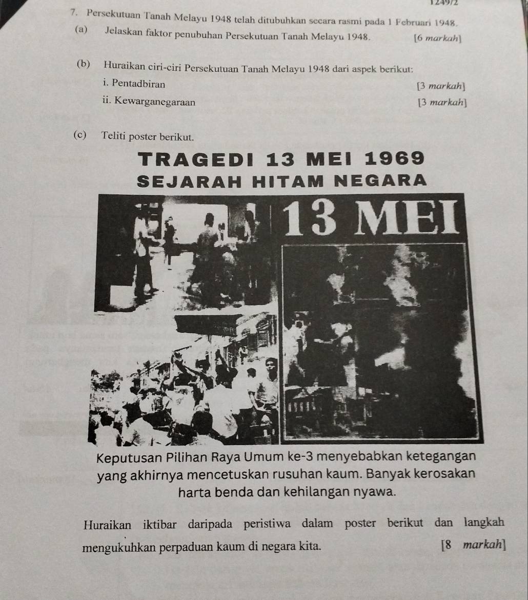 124972 
7. Persekutuan Tanah Melayu 1948 telah ditubuhkan secara rasmi pada 1 Februari 1948. 
(a) Jelaskan faktor penubuhan Persekutuan Tanah Melayu 1948. [6 markah] 
(b) Huraikan ciri-ciri Persekutuan Tanah Melayu 1948 dari aspek berikut: 
i. Pentadbiran [3 markah] 
ii. Kewarganegaraan [3 markah] 
(c) Teliti poster berikut. 
Keputusan Pilihan Raya Umum ke -3 menyebabkan ketegangan 
yang akhirnya mencetuskan rusuhan kaum. Banyak kerosakan 
harta benda dan kehilangan nyawa. 
Huraikan iktibar daripada peristiwa dalam poster berikut dan langkah 
mengukuhkan perpaduan kaum di negara kita. [8 markah]