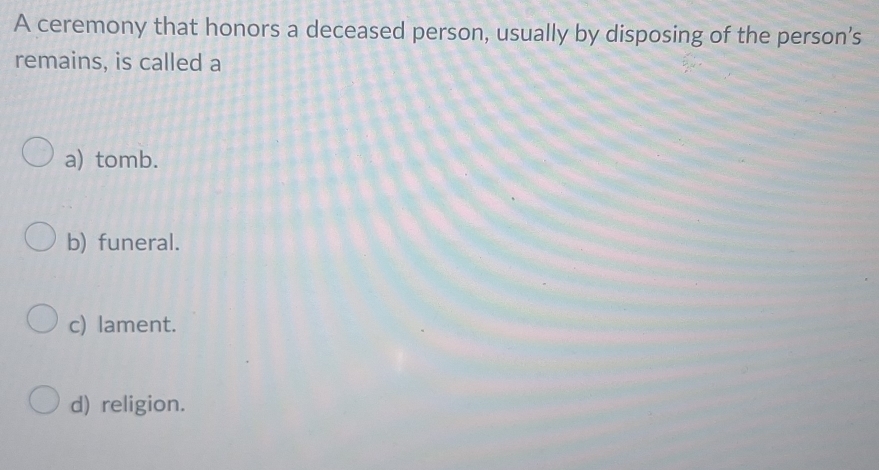 A ceremony that honors a deceased person, usually by disposing of the person’s
remains, is called a
a) tomb.
b) funeral.
c) lament.
d) religion.