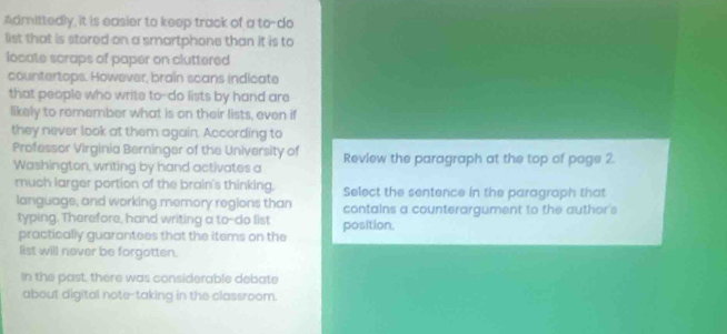 Admittedly, it is easier to keep track of a to-do 
list that is stored on a smartphone than it is to 
locate scraps of paper on cluttered 
countertops. However, brain scans indicate 
that people who write to-do lists by hand are 
likely to remember what is on their lists, even if 
they never look at them again. According to 
Professor Virginia Berninger of the University of Review the paragraph at the top of page 2. 
Washington, writing by hand activates a 
much larger portion of the brain's thinking. Select the sentence in the paragraph that 
language, and working memory regions than contains a counterargument to the author's 
typing. Therefore, hand writing a to-do list position. 
practically guarantees that the items on the 
list will never be forgotten. 
In the past, there was considerable debate 
about digital note-taking in the classroom.