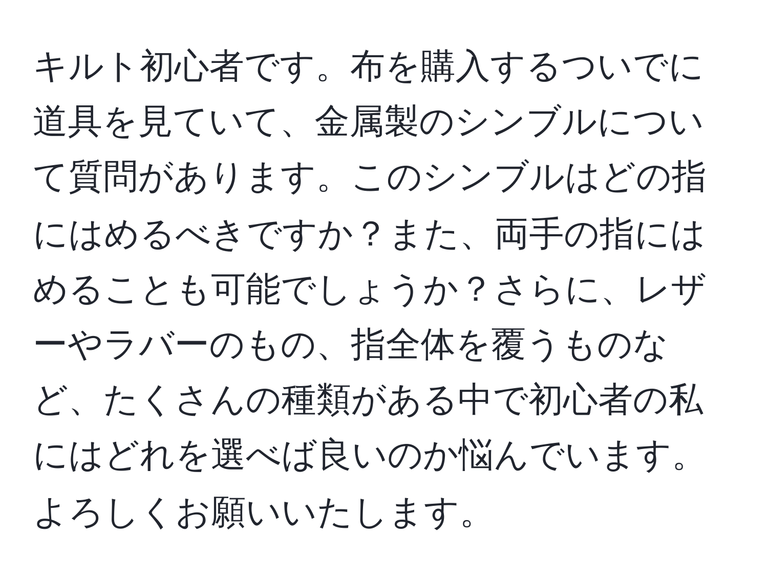 キルト初心者です。布を購入するついでに道具を見ていて、金属製のシンブルについて質問があります。このシンブルはどの指にはめるべきですか？また、両手の指にはめることも可能でしょうか？さらに、レザーやラバーのもの、指全体を覆うものなど、たくさんの種類がある中で初心者の私にはどれを選べば良いのか悩んでいます。よろしくお願いいたします。