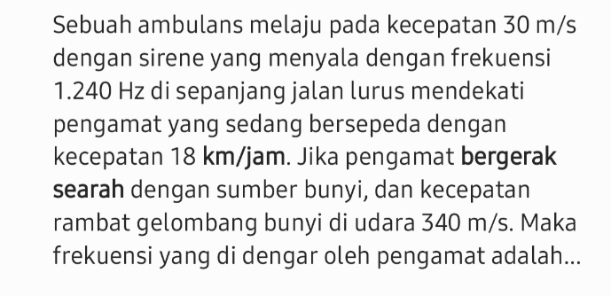 Sebuah ambulans melaju pada kecepatan 30 m/s
dengan sirene yang menyala dengan frekuensi
1.240 Hz di sepanjang jalan lurus mendekati 
pengamat yang sedang bersepeda dengan 
kecepatan 18 km/jam. Jika pengamat bergerak 
searah dengan sumber bunyi, dan kecepatan 
rambat gelombang bunyi di udara 340 m/s. Maka 
frekuensi yang di dengar oleh pengamat adalah...