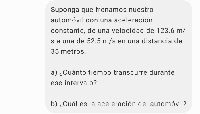 Suponga que frenamos nuestro 
automóvil con una aceleración 
constante, de una velocidad de 123.6 m/
s a una de 52.5 m/s en una distancia de
35 metros. 
a) ¿Cuánto tiempo transcurre durante 
ese intervalo? 
b) ¿Cuál es la aceleración del automóvil?